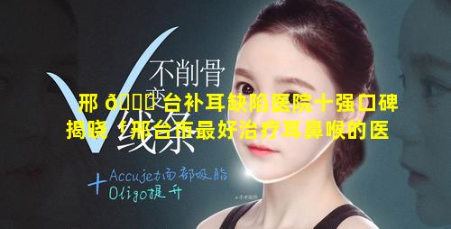 邢 🐈 台补耳缺陷医院十强口碑揭晓「邢台市最好治疗耳鼻喉的医院」